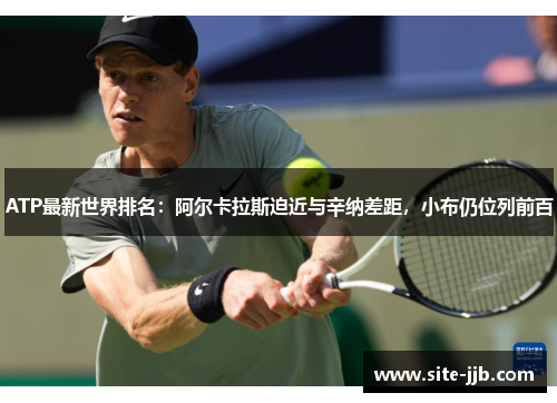 ATP最新世界排名：阿尔卡拉斯迫近与辛纳差距，小布仍位列前百
